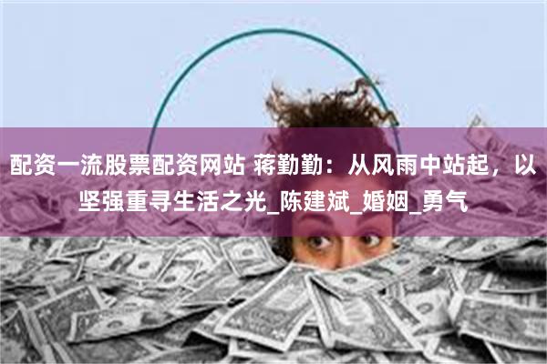 配资一流股票配资网站 蒋勤勤：从风雨中站起，以坚强重寻生活之光_陈建斌_婚姻_勇气
