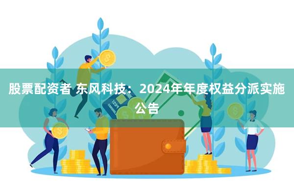 股票配资者 东风科技：2024年年度权益分派实施公告